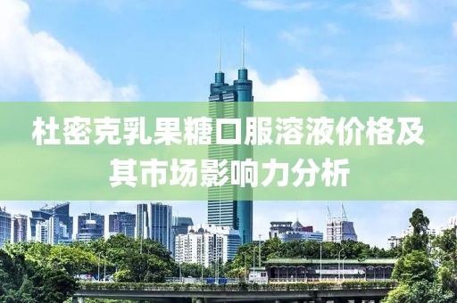 杜密克乳果糖口服溶液價格及其市場影響力分析