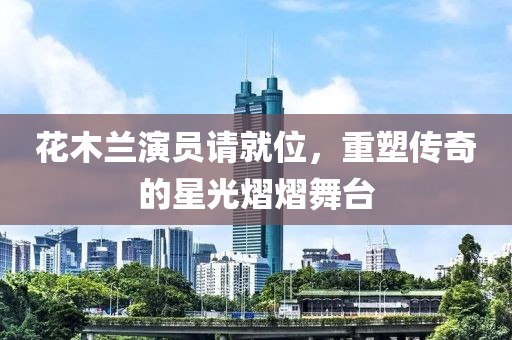 花木蘭演員請就位，重塑傳奇的星光熠熠舞臺