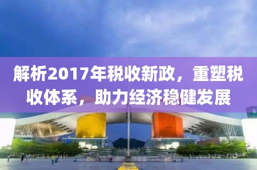 解析2017年稅收新政，重塑稅收體系，助力經(jīng)濟穩(wěn)健發(fā)展