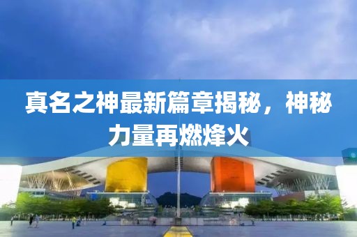 真名之神最新篇章揭秘，神秘力量再燃烽火