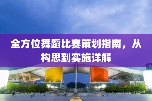 全方位舞蹈比賽策劃指南，從構(gòu)思到實(shí)施詳解