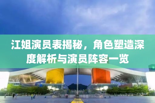 江姐演員表揭秘，角色塑造深度解析與演員陣容一覽