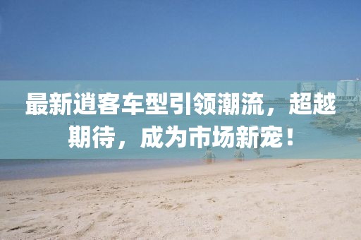 最新逍客車型引領(lǐng)潮流，超越期待，成為市場新寵！