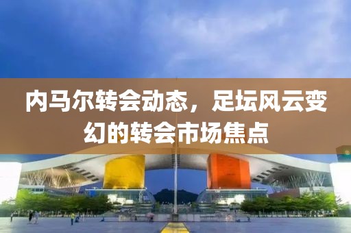 內(nèi)馬爾轉(zhuǎn)會(huì)動(dòng)態(tài)，足壇風(fēng)云變幻的轉(zhuǎn)會(huì)市場(chǎng)焦點(diǎn)