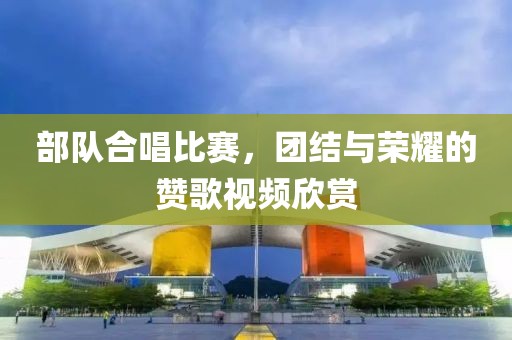 部隊合唱比賽，團結(jié)與榮耀的贊歌視頻欣賞