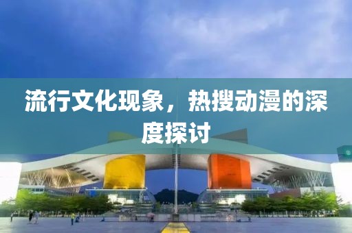 流行文化現(xiàn)象，熱搜動漫的深度探討