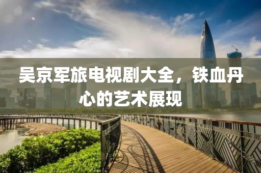 吳京軍旅電視劇大全，鐵血丹心的藝術(shù)展現(xiàn)