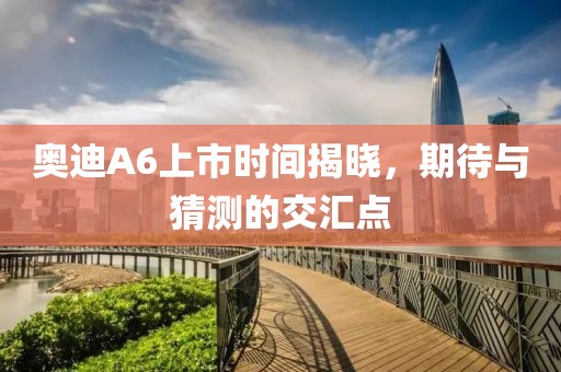 奧迪A6上市時(shí)間揭曉，期待與猜測的交匯點(diǎn)