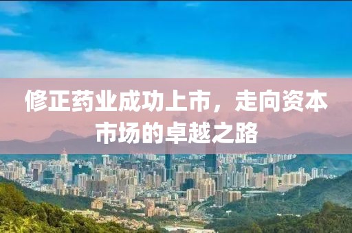 修正藥業(yè)成功上市，走向資本市場的卓越之路