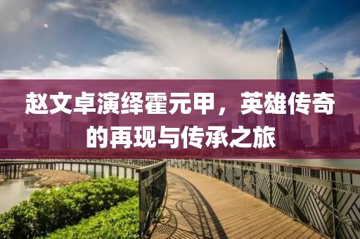 趙文卓演繹霍元甲，英雄傳奇的再現(xiàn)與傳承之旅