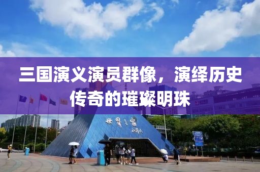 三國演義演員群像，演繹歷史傳奇的璀璨明珠