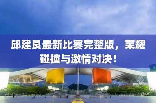 邱建良最新比賽完整版，榮耀碰撞與激情對決！