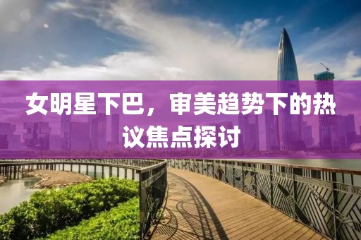 女明星下巴，審美趨勢(shì)下的熱議焦點(diǎn)探討