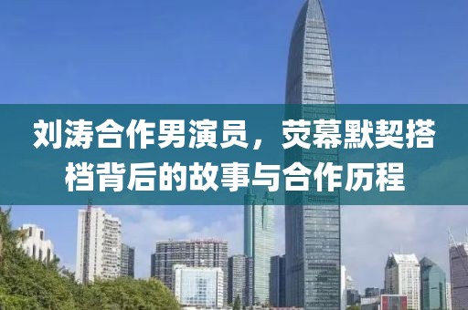 劉濤合作男演員，熒幕默契搭檔背后的故事與合作歷程