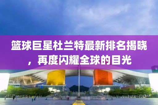 籃球巨星杜蘭特最新排名揭曉，再度閃耀全球的目光