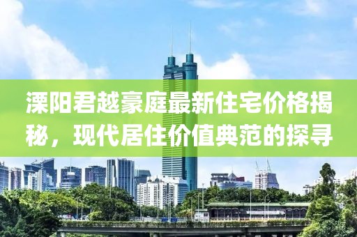 溧陽君越豪庭最新住宅價格揭秘，現(xiàn)代居住價值典范的探尋