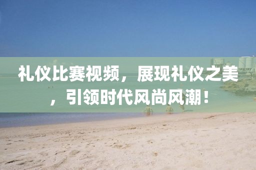 禮儀比賽視頻，展現(xiàn)禮儀之美，引領(lǐng)時代風尚風潮！
