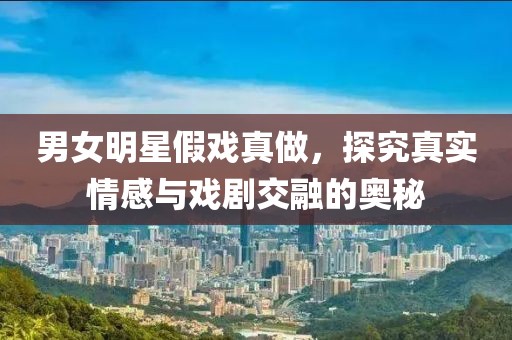 男女明星假戲真做，探究真實情感與戲劇交融的奧秘