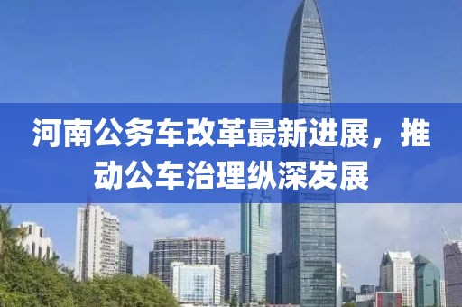 河南公務(wù)車改革最新進展，推動公車治理縱深發(fā)展