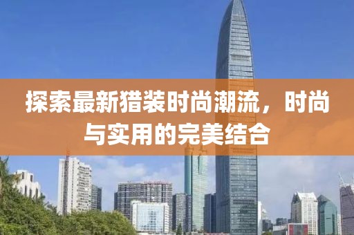 探索最新獵裝時(shí)尚潮流，時(shí)尚與實(shí)用的完美結(jié)合