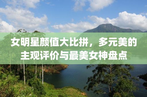 女明星顏值大比拼，多元美的主觀評價與最美女神盤點