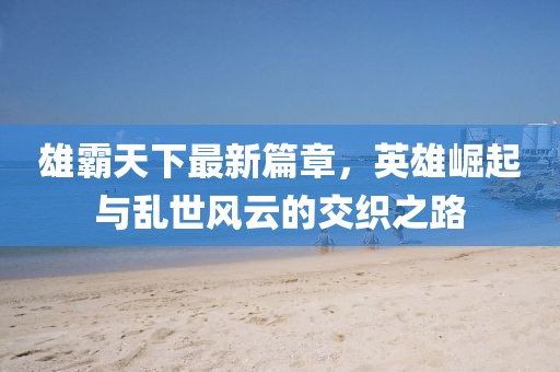 雄霸天下最新篇章，英雄崛起與亂世風云的交織之路