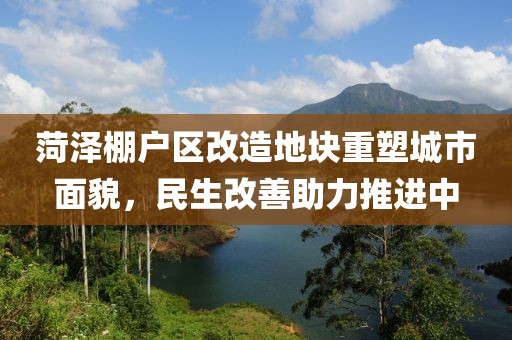 菏澤棚戶區(qū)改造地塊重塑城市面貌，民生改善助力推進中