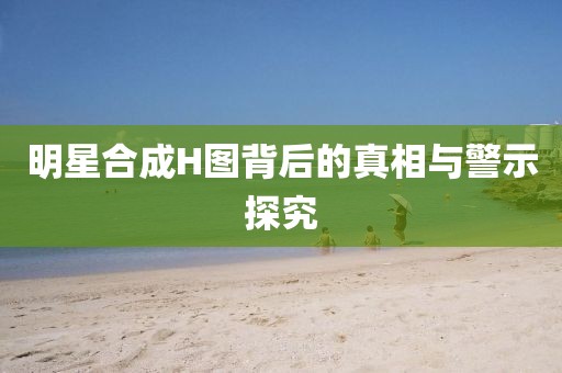 明星合成H圖背后的真相與警示探究