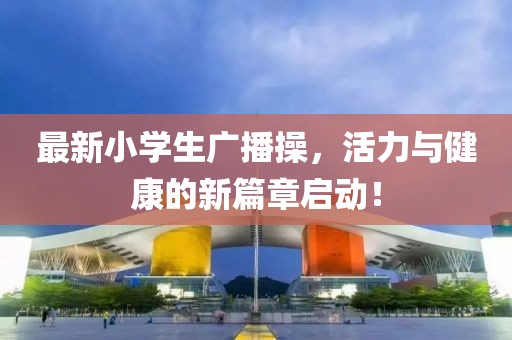 最新小學(xué)生廣播操，活力與健康的新篇章啟動(dòng)！