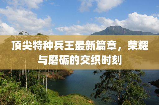 頂尖特種兵王最新篇章，榮耀與磨礪的交織時刻