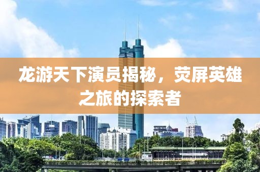 龍游天下演員揭秘，熒屏英雄之旅的探索者