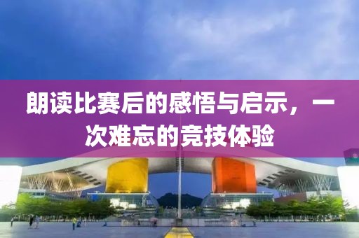 朗讀比賽后的感悟與啟示，一次難忘的競技體驗(yàn)