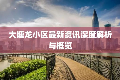 大塘龍小區(qū)最新資訊深度解析與概覽