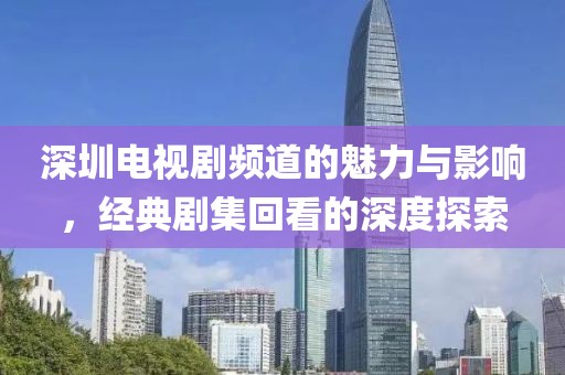 深圳電視劇頻道的魅力與影響，經(jīng)典劇集回看的深度探索
