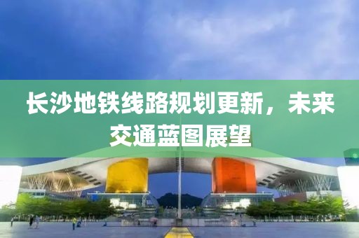 長沙地鐵線路規(guī)劃更新，未來交通藍圖展望