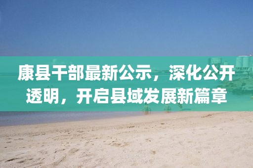 康縣干部最新公示，深化公開透明，開啟縣域發(fā)展新篇章
