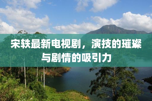 宋軼最新電視劇，演技的璀璨與劇情的吸引力