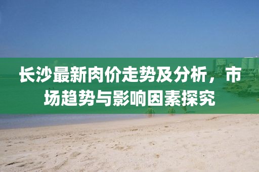 長沙最新肉價(jià)走勢及分析，市場趨勢與影響因素探究