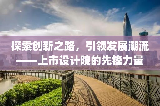 探索創(chuàng)新之路，引領(lǐng)發(fā)展潮流——上市設(shè)計(jì)院的先鋒力量