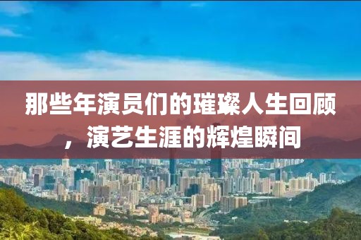那些年演員們的璀璨人生回顧，演藝生涯的輝煌瞬間