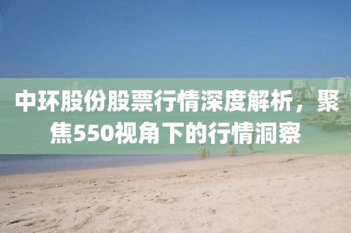 中環(huán)股份股票行情深度解析，聚焦550視角下的行情洞察