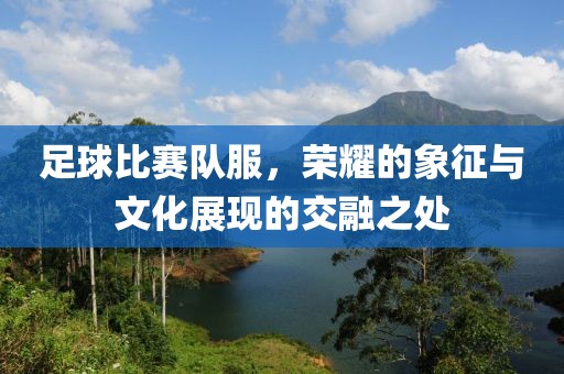 足球比賽隊(duì)服，榮耀的象征與文化展現(xiàn)的交融之處
