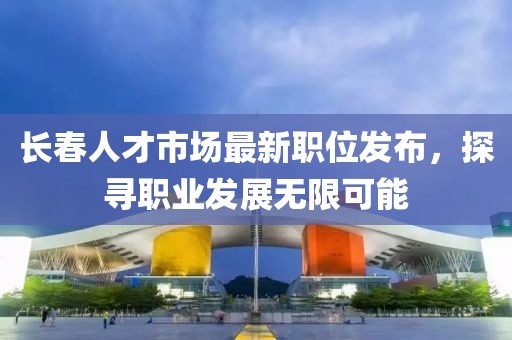 長春人才市場最新職位發(fā)布，探尋職業(yè)發(fā)展無限可能