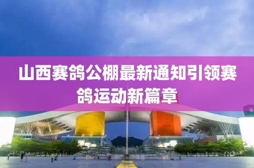 山西賽鴿公棚最新通知引領(lǐng)賽鴿運動新篇章