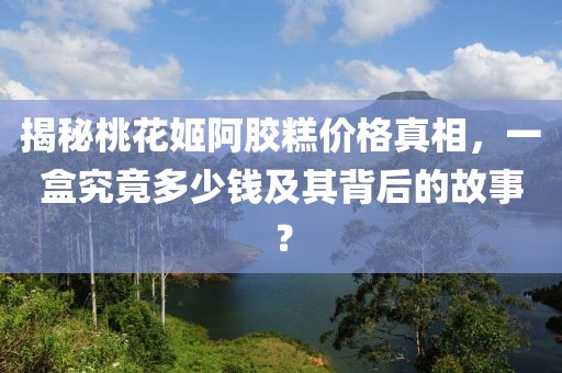 揭秘桃花姬阿膠糕價格真相，一盒究竟多少錢及其背后的故事？