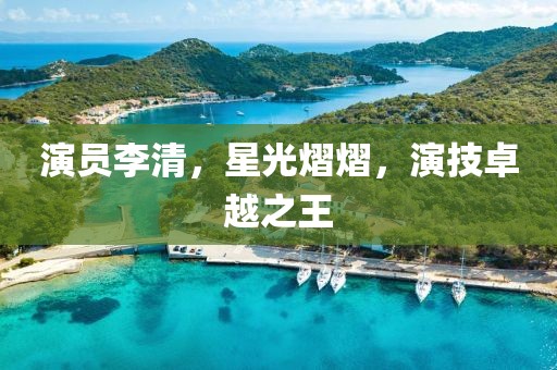 演員李清，星光熠熠，演技卓越之王