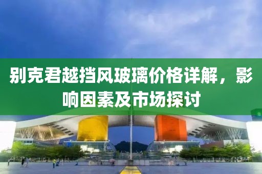 別克君越擋風玻璃價格詳解，影響因素及市場探討