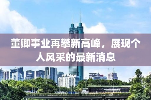 董卿事業(yè)再攀新高峰，展現(xiàn)個(gè)人風(fēng)采的最新消息