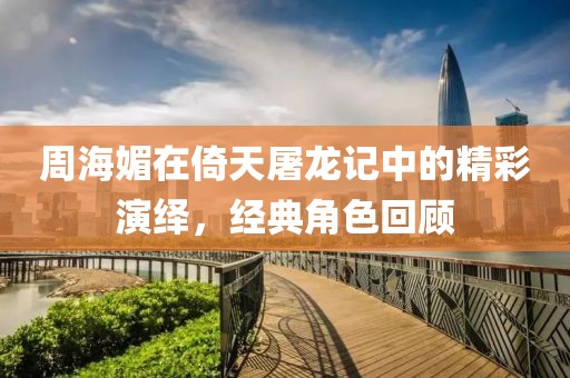 周海媚在倚天屠龍記中的精彩演繹，經(jīng)典角色回顧