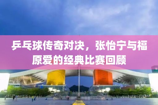 乒乓球傳奇對決，張怡寧與福原愛的經(jīng)典比賽回顧